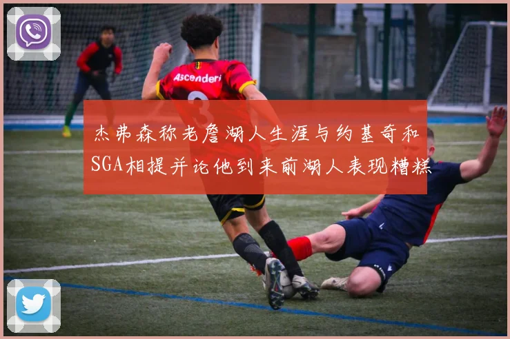 杰弗森称老詹湖人生涯与约基奇和SGA相提并论他到来前湖人表现糟糕如同废物