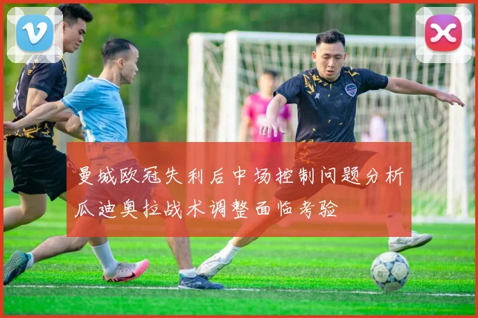 曼城欧冠失利后中场控制问题分析瓜迪奥拉战术调整面临考验